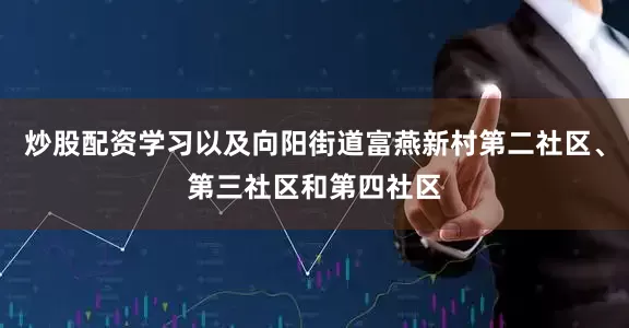 炒股配资学习以及向阳街道富燕新村第二社区、第三社区和第四社区