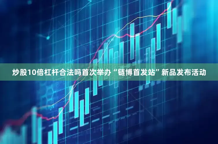 炒股10倍杠杆合法吗首次举办“链博首发站”新品发布活动