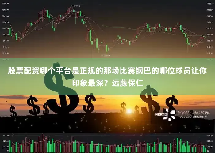 股票配资哪个平台是正规的那场比赛钢巴的哪位球员让你印象最深？远藤保仁