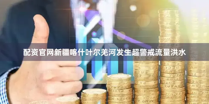 配资官网新疆喀什叶尔羌河发生超警戒流量洪水