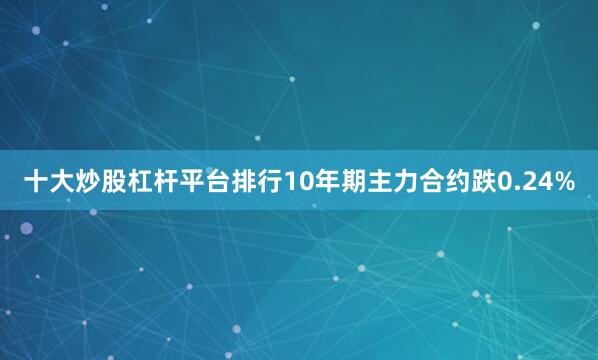 十大炒股杠杆平台排行10年期主力合约跌0.24%